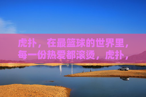 虎扑，在最篮球的世界里，每一份热爱都滚烫，虎扑，最篮球世界的滚烫热爱