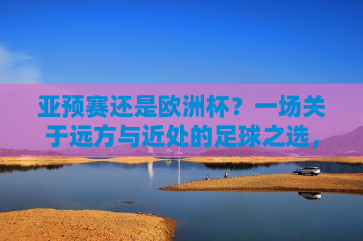 亚预赛还是欧洲杯？一场关于远方与近处的足球之选，足球的远方与近处，亚预赛VS欧洲杯