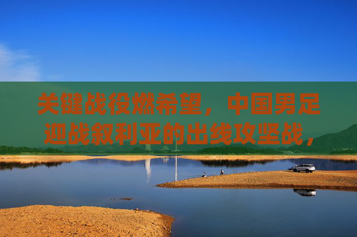 关键战役燃希望,中国男足迎战叙利亚的出线攻坚战,关键战役燃希望!中国男足迎战叙利亚出线攻坚战 关键战役燃希望,中国男足迎战叙利亚的出线攻坚战,关键战役燃希望!中国男足迎战叙利亚出线攻坚战