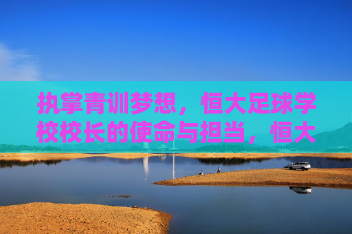 执掌青训梦想，恒大足球学校校长的使命与担当，恒大足球学校校长，执掌青训梦想，勇担育人使命