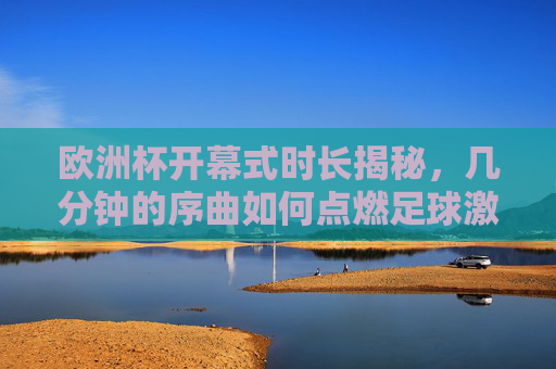 欧洲杯开幕式时长揭秘，几分钟的序曲如何点燃足球激情？欧洲杯开幕式时长揭秘，几分钟序曲点燃足球激情
