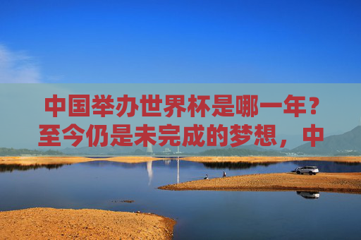 中国举办世界杯是哪一年?至今仍是未完成的梦想,中国世界杯,至今未竟的梦想之问 中国举办世界杯是哪一年?至今仍是未完成的梦想,中国世界杯,至今未竟的梦想之问