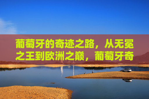 葡萄牙的奇迹之路,从无冕之王到欧洲之巅,葡萄牙奇迹之路,无冕之王登顶欧洲之巅 葡萄牙的奇迹之路,从无冕之王到欧洲之巅,葡萄牙奇迹之路,无冕之王登顶欧洲之巅