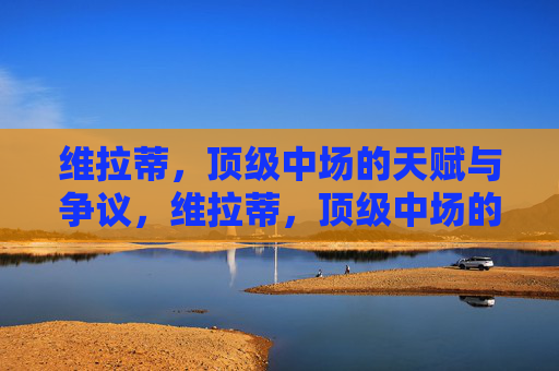 维拉蒂,顶级中场的天赋与争议,维拉蒂,顶级中场的天赋与争议 维拉蒂,顶级中场的天赋与争议,维拉蒂,顶级中场的天赋与争议