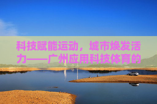 科技赋能运动,城市焕发活力——广州应用科技体育的探索与实践,科技赋能运动,广州焕发城市活力 科技赋能运动,城市焕发活力——广州应用科技体育的探索与实践,科技赋能运动,广州焕发城市活力