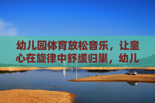 幼儿园体育放松音乐,让童心在旋律中舒缓归巢,幼儿园体育放松音乐,童心在旋律中舒缓归巢 幼儿园体育放松音乐,让童心在旋律中舒缓归巢,幼儿园体育放松音乐,童心在旋律中舒缓归巢