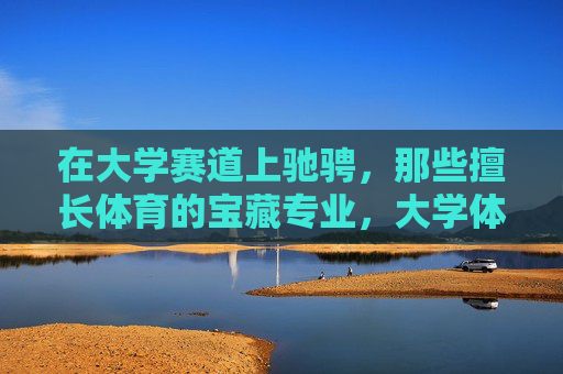 在大学赛道上驰骋,那些擅长体育的宝藏专业,大学体育宝藏专业 在大学赛道上驰骋,那些擅长体育的宝藏专业,大学体育宝藏专业