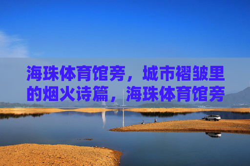 海珠体育馆旁,城市褶皱里的烟火诗篇,海珠体育馆旁的城市褶皱烟火诗篇 海珠体育馆旁,城市褶皱里的烟火诗篇,海珠体育馆旁的城市褶皱烟火诗篇