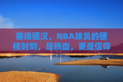 赛场硬汉,NBA球员的硬核时刻,是热血,更是信仰,赛场硬汉,NBA硬核时刻的热血信仰 赛场硬汉,NBA球员的硬核时刻,是热血,更是信仰,赛场硬汉,NBA硬核时刻的热血信仰