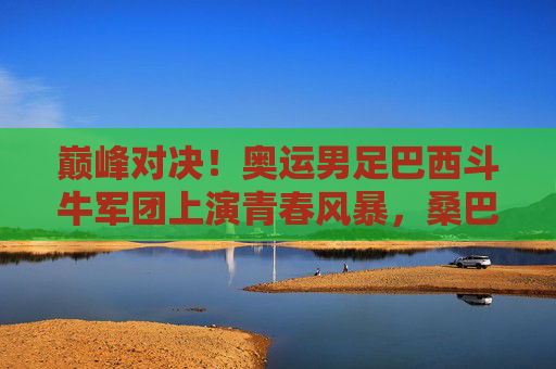 巅峰对决!奥运男足巴西斗牛军团上演青春风暴,桑巴舞步斗斗牛传控,奥运男足巅峰对决,巴西斗牛军团桑巴青春风暴传控 巅峰对决!奥运男足巴西斗牛军团上演青春风暴,桑巴舞步斗斗牛传控,奥运男足巅峰对决,巴西斗牛军团桑巴青春风暴传控