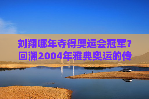 刘翔哪年夺得奥运会冠军？回溯2004年雅典奥运的传奇瞬间
