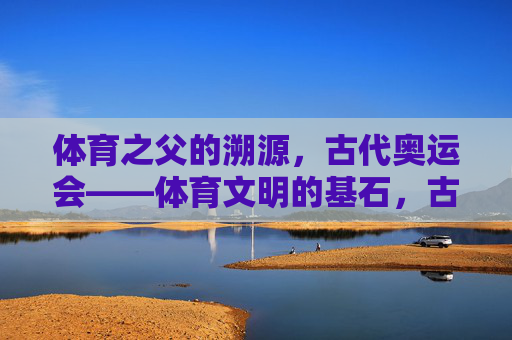 体育之父的溯源，古代奥运会——体育文明的基石，古代奥运会，体育文明之基与体育之父溯源