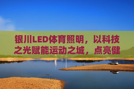 银川LED体育照明，以科技之光赋能运动之城，点亮健康未来