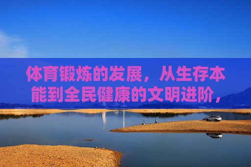 体育锻炼的发展,从生存本能到全民健康的文明进阶,体育锻炼的文明进阶,从生存本能到全民健康 体育锻炼的发展,从生存本能到全民健康的文明进阶,体育锻炼的文明进阶,从生存本能到全民健康