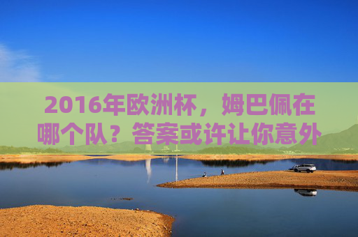 2016年欧洲杯，姆巴佩在哪个队？答案或许让你意外，2016年欧洲杯姆巴佩在哪个队？答案出人意料！