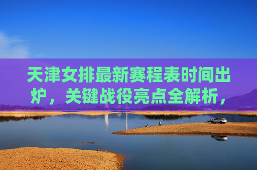 天津女排最新赛程表时间出炉，关键战役亮点全解析，天津女排最新赛程出炉，关键战役亮点全解析