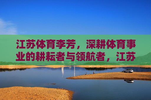 江苏体育李芳,深耕体育事业的耕耘者与领航者,江苏体育李芳,深耕体育事业的耕耘者与领航者 江苏体育李芳,深耕体育事业的耕耘者与领航者,江苏体育李芳,深耕体育事业的耕耘者与领航者