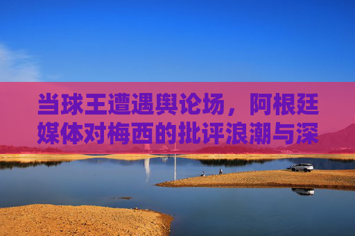 当球王遭遇舆论场，阿根廷媒体对梅西的批评浪潮与深层反思，舆论场中的球王，阿根廷媒体的批评浪潮与深层反思