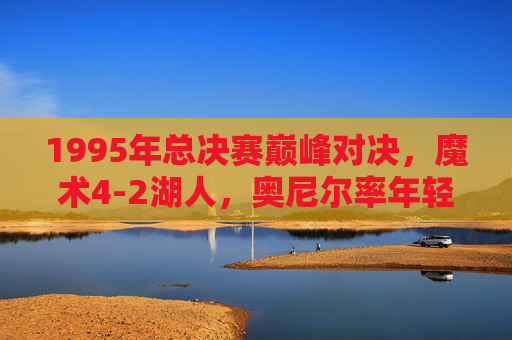 1995年总决赛巅峰对决,魔术4-2湖人,奥尼尔率年轻风暴掀翻紫金王朝,奥尼尔率年轻魔术4-2湖人,1995总决赛掀翻紫金王朝 1995年总决赛巅峰对决,魔术4-2湖人,奥尼尔率年轻风暴掀翻紫金王朝,奥尼尔率年轻魔术4-2湖人,1995总决赛掀翻紫金王朝