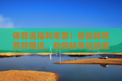 体育迷福利来袭!各类体育首存赠送,助你畅享运动激情,体育迷福利,各类首存赠送助你畅享运动激情 体育迷福利来袭!各类体育首存赠送,助你畅享运动激情,体育迷福利,各类首存赠送助你畅享运动激情