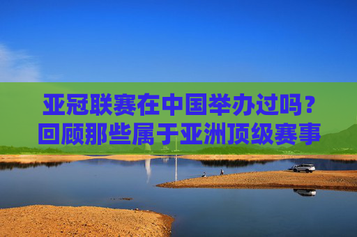 亚冠联赛在中国举办过吗?回顾那些属于亚洲顶级赛事的中国记忆,亚冠联赛在中国,亚洲顶级赛事的本土记忆 亚冠联赛在中国举办过吗?回顾那些属于亚洲顶级赛事的中国记忆,亚冠联赛在中国,亚洲顶级赛事的本土记忆