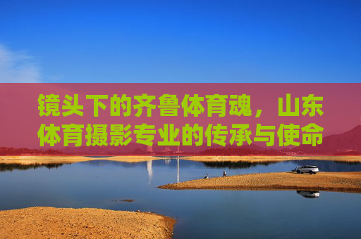 镜头下的齐鲁体育魂,山东体育摄影专业的传承与使命,山东体育摄影,齐鲁体育魂的传承与使命 镜头下的齐鲁体育魂,山东体育摄影专业的传承与使命,山东体育摄影,齐鲁体育魂的传承与使命