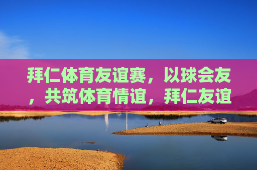 拜仁体育友谊赛,以球会友,共筑体育情谊,拜仁友谊赛,以球会友,共筑体育情谊 拜仁体育友谊赛,以球会友,共筑体育情谊,拜仁友谊赛,以球会友,共筑体育情谊
