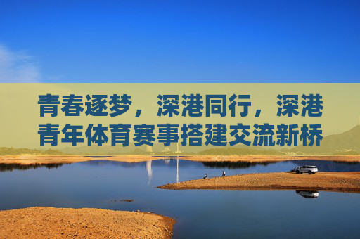 青春逐梦,深港同行,深港青年体育赛事搭建交流新桥梁,深港青年体育赛事,青春逐梦搭建交流新桥梁 青春逐梦,深港同行,深港青年体育赛事搭建交流新桥梁,深港青年体育赛事,青春逐梦搭建交流新桥梁