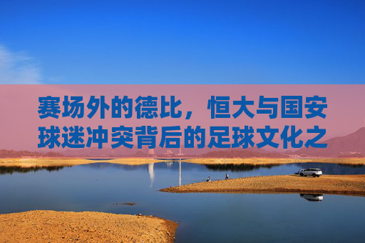 赛场外的德比，恒大与国安球迷冲突背后的足球文化之殇，恒大国安场外德比冲突，足球文化之殇