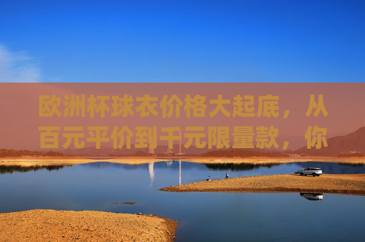 欧洲杯球衣价格大起底,从百元平价到千元限量款,你pick哪一款?欧洲杯球衣价格大起底,百元平价到千元限量,你pick哪一款? 欧洲杯球衣价格大起底,从百元平价到千元限量款,你pick哪一款?欧洲杯球衣价格大起底,百元平价到千元限量,你pick哪一款?