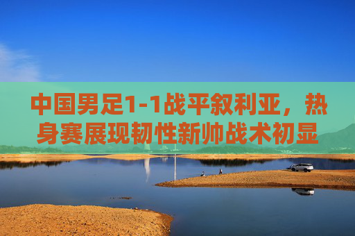 中国男足1-1战平叙利亚,热身赛展现韧性新帅战术初显成效,中国男足热身赛1-1平叙利亚 韧性新帅战术初显成效 中国男足1-1战平叙利亚,热身赛展现韧性新帅战术初显成效,中国男足热身赛1-1平叙利亚 韧性新帅战术初显成效