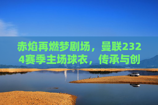 赤焰再燃梦剧场，曼联2324赛季主场球衣，传承与创新的红色史诗，赤焰再燃，曼联2324主场球衣的传承与创新史诗