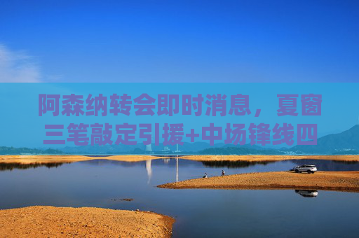 阿森纳转会即时消息，夏窗三笔敲定引援+中场锋线四大潜在目标，冲击双线争冠，阿森纳夏窗转会，三笔引援敲定+中场锋线四大目标，剑指双线争冠