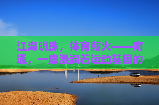 江海明珠,体育薪火——南通,一座浸润着运动基因的城市,江海明珠育体育薪火,南通运动基因永传承 江海明珠,体育薪火——南通,一座浸润着运动基因的城市,江海明珠育体育薪火,南通运动基因永传承