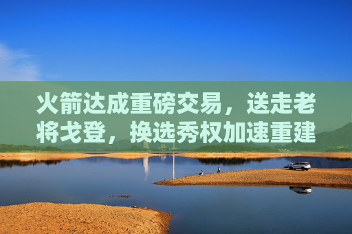 火箭达成重磅交易,送走老将戈登,换选秀权加速重建,火箭交易戈登换选秀权加速重建 火箭达成重磅交易,送走老将戈登,换选秀权加速重建,火箭交易戈登换选秀权加速重建