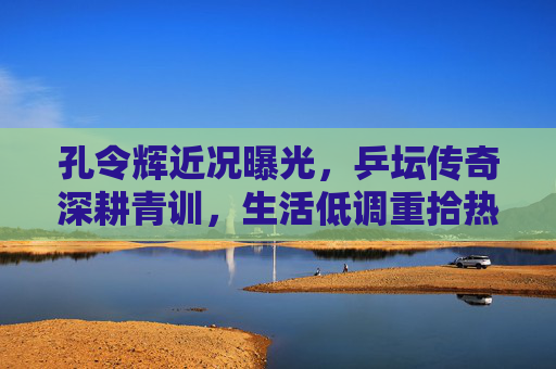 孔令辉近况曝光,乒坛传奇深耕青训,生活低调重拾热爱,孔令辉深耕青训生活低调重拾热爱 孔令辉近况曝光,乒坛传奇深耕青训,生活低调重拾热爱,孔令辉深耕青训生活低调重拾热爱