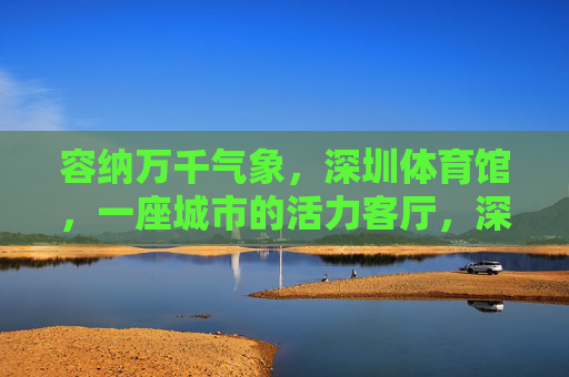 容纳万千气象,深圳体育馆,一座城市的活力客厅,深圳体育馆,容纳万千气象的城市活力客厅 容纳万千气象,深圳体育馆,一座城市的活力客厅,深圳体育馆,容纳万千气象的城市活力客厅
