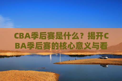 CBA季后赛是什么?揭开CBA季后赛的核心意义与看点,CBA季后赛,核心意义与看点解析 CBA季后赛是什么?揭开CBA季后赛的核心意义与看点,CBA季后赛,核心意义与看点解析
