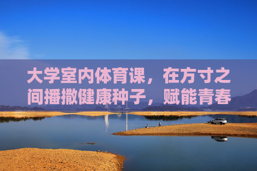 大学室内体育课,在方寸之间播撒健康种子,赋能青春成长,室内体育课,方寸播撒健康,赋能青春成长 大学室内体育课,在方寸之间播撒健康种子,赋能青春成长,室内体育课,方寸播撒健康,赋能青春成长
