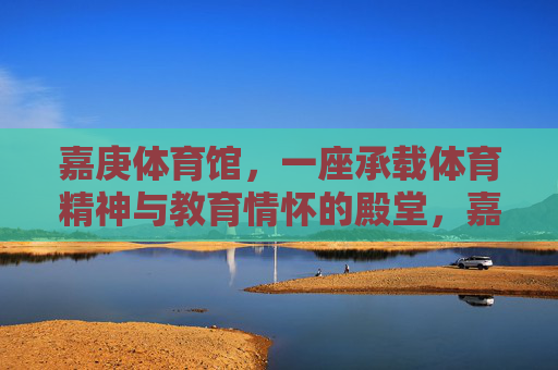 嘉庚体育馆,一座承载体育精神与教育情怀的殿堂,嘉庚体育馆,体育精神与教育情怀的殿堂 嘉庚体育馆,一座承载体育精神与教育情怀的殿堂,嘉庚体育馆,体育精神与教育情怀的殿堂