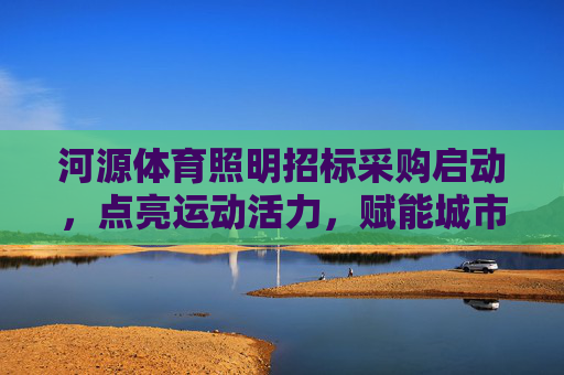 河源体育照明招标采购启动，点亮运动活力，赋能城市发展，河源体育照明招标采购启动 点亮活力赋能城市发展