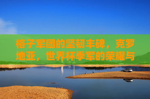 格子军团的坚韧丰碑,克罗地亚,世界杯季军的荣耀与传承,格子军团的坚韧丰碑,克罗地亚世界杯季军的荣耀传承 格子军团的坚韧丰碑,克罗地亚,世界杯季军的荣耀与传承,格子军团的坚韧丰碑,克罗地亚世界杯季军的荣耀传承