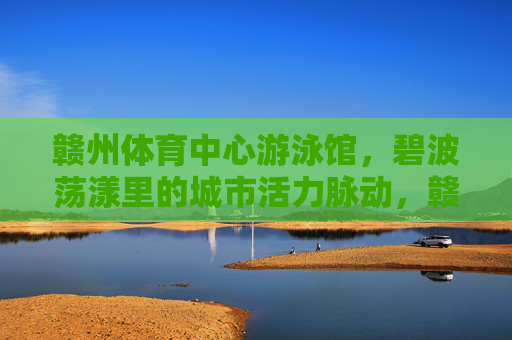 赣州体育中心游泳馆,碧波荡漾里的城市活力脉动,赣州体育中心游泳馆,碧波荡漾的城市活力脉动 赣州体育中心游泳馆,碧波荡漾里的城市活力脉动,赣州体育中心游泳馆,碧波荡漾的城市活力脉动