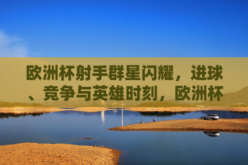 欧洲杯射手群星闪耀,进球、竞争与英雄时刻,欧洲杯射手群星闪耀,进球竞争铸就英雄时刻 欧洲杯射手群星闪耀,进球、竞争与英雄时刻,欧洲杯射手群星闪耀,进球竞争铸就英雄时刻
