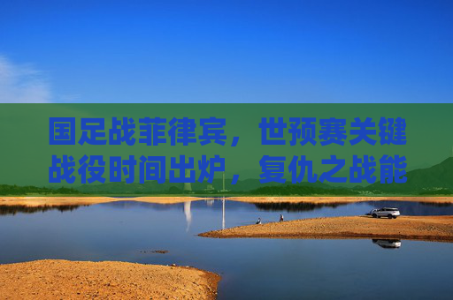国足战菲律宾，世预赛关键战役时间出炉，复仇之战能否唤醒雄心？国足世预赛关键战时间出炉，战菲律宾，复仇之战能否唤醒雄心？