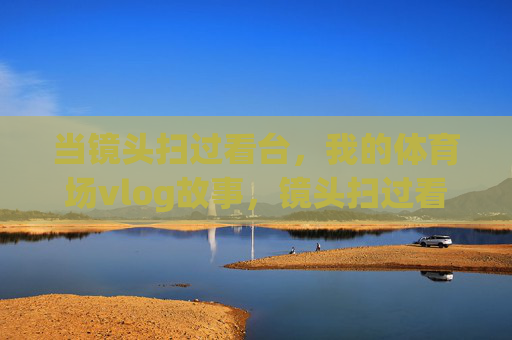 当镜头扫过看台,我的体育场vlog故事,镜头扫过看台,体育场vlog故事 当镜头扫过看台,我的体育场vlog故事,镜头扫过看台,体育场vlog故事