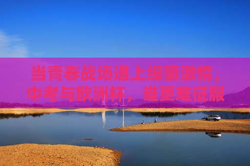当青春战场遇上绿茵激情，中考与欧洲杯，谁更难征服？中考与欧洲杯，青春战场VS绿茵激情，谁更难征服？