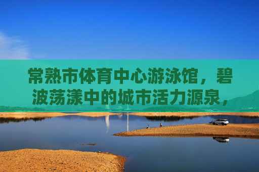 常熟市体育中心游泳馆,碧波荡漾中的城市活力源泉,常熟市体育中心游泳馆,碧波荡漾的城市活力源泉 常熟市体育中心游泳馆,碧波荡漾中的城市活力源泉,常熟市体育中心游泳馆,碧波荡漾的城市活力源泉