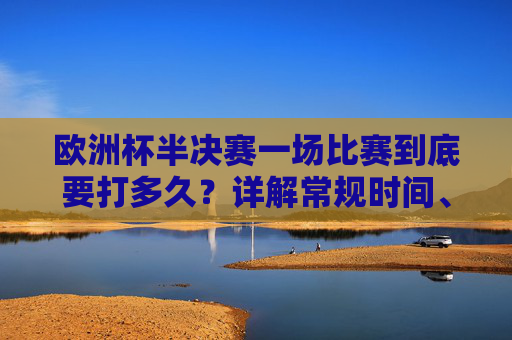 欧洲杯半决赛一场比赛到底要打多久？详解常规时间、加时赛与点球规则，欧洲杯半决赛比赛时长详解，常规时间、加时赛与点球规则