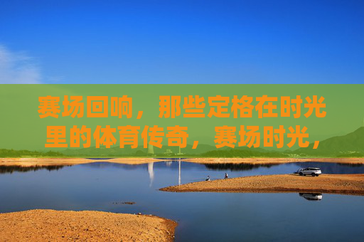 赛场回响,那些定格在时光里的体育传奇,赛场时光,永恒的体育传奇 赛场回响,那些定格在时光里的体育传奇,赛场时光,永恒的体育传奇